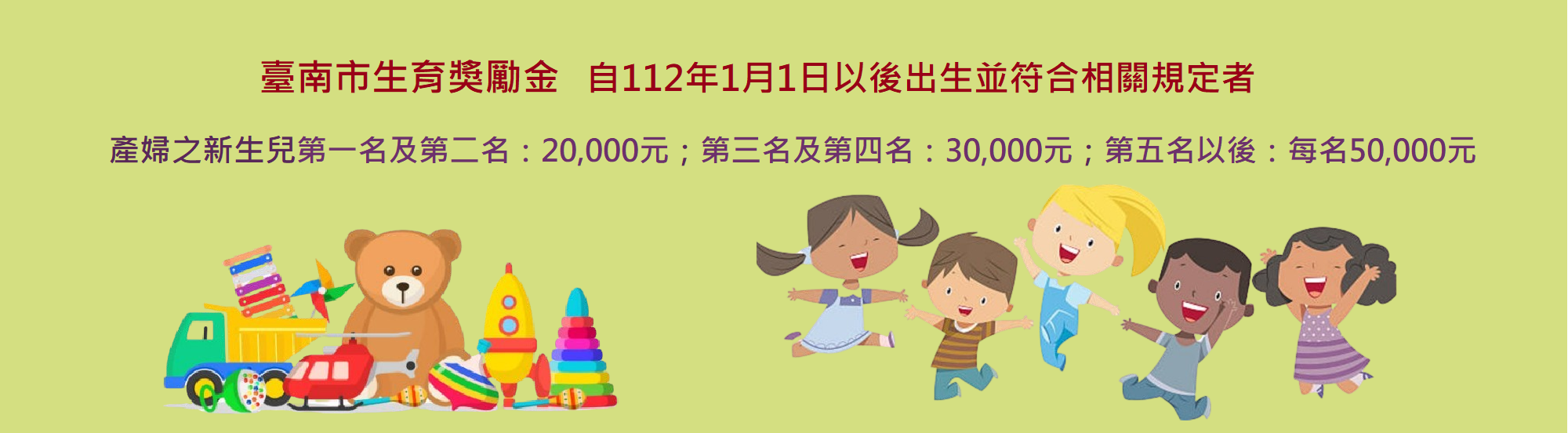 臺南市生育獎勵金自112年1月1日以後出生並符合相關規定者，產婦之新生兒第一名及第二名各核發20,000元第三名及第四名各核發30,000元,第五名以後每名50,000元(這是輪播圖片,點入有詳細說明)