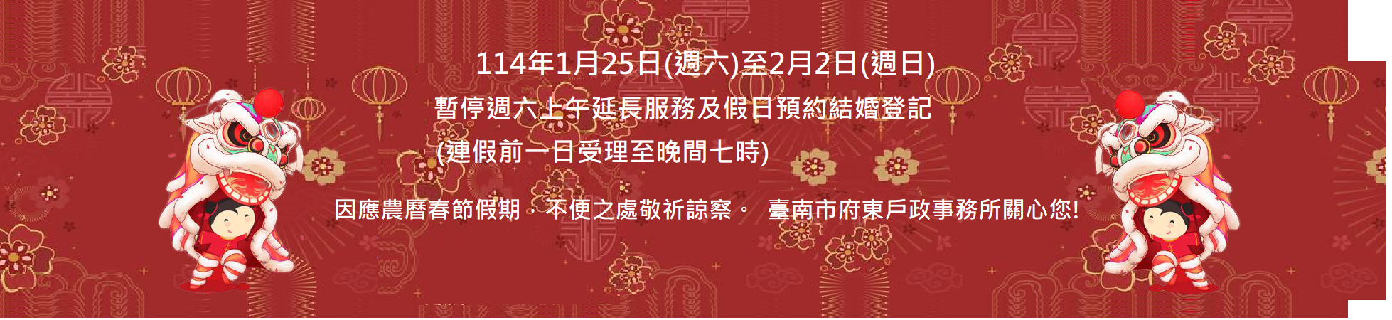 114年1月25日(週六)至2月2日(週日)暫停週六上午延長服務及假日預約結婚登記,因應農曆春節假期,不便之處敬祈諒察,臺南市府東戶政事務所關心您!(這是輪播圖片,點入連結有詳細說明)