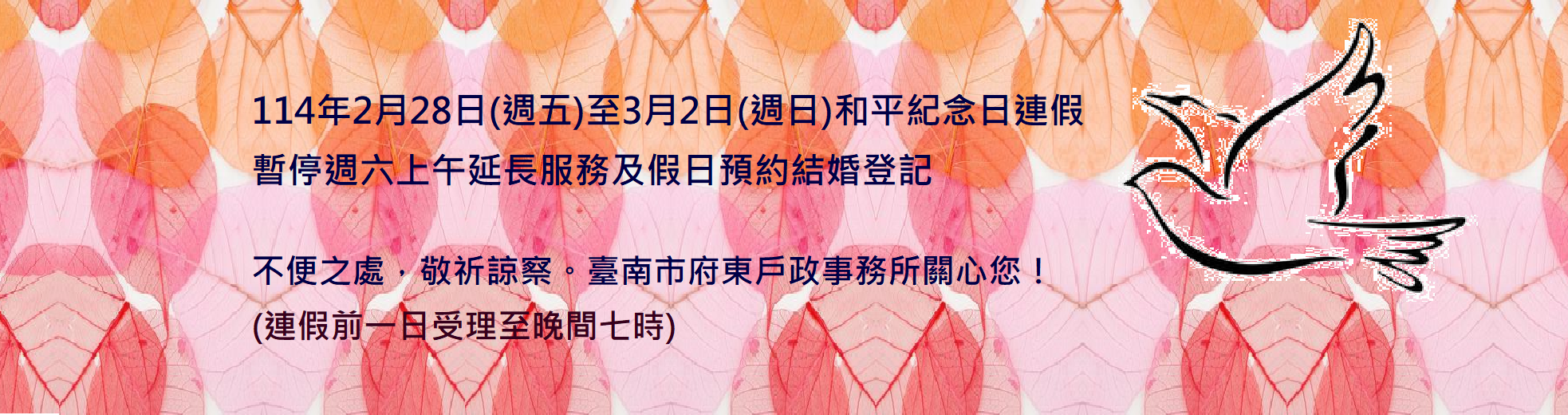 【暫停服務】114年2月28日(週五)至3月2日(週日)和平紀念日連假 暫停週六上午延長服務及假日預約結婚登記  不便之處，敬祈諒察。臺南市府東戶政事務所關心您！ (連假前一日受理至晚間七時)(這是輪播圖片,點入有詳細說明)