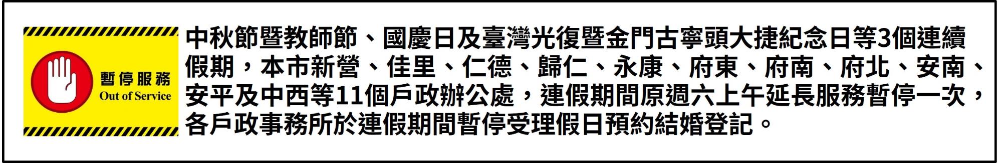 中秋節暨教師節、國慶日及臺灣光復暨金門古寧頭大捷紀念日等3個連續假期，本市新營、佳里、仁德、歸仁、永康、府東、府南、府北、安南、安平及中西等11個戶政辦公處，連假期間原週六上午延長服務暫停一次，各戶政事務所於連假期間暫停受理假日預約結婚登記。