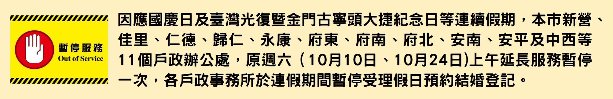 國慶日及臺灣光復暨金門古寧頭大捷紀念日等連續假期，本市新營、佳里、仁德、歸仁、永康、府東、府南、府北、安南、安平及中西等11個戶政辦公處，連假期間原週六上午延長服務暫停一次，各戶政事務所於連假期間暫停受理假日預約結婚登記。